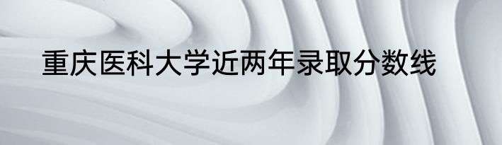 重庆医科大学近两年录取分数线
