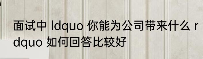 面试中 ldquo 你能为公司带来什么 rdquo 如何回答比较好