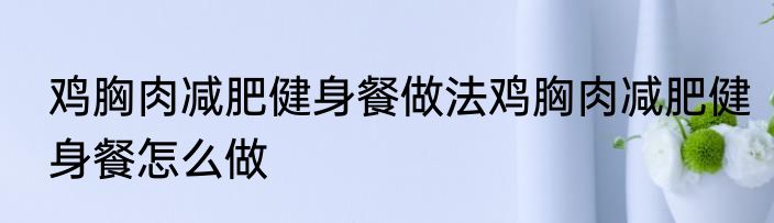 鸡胸肉减肥健身餐做法鸡胸肉减肥健身餐怎么做