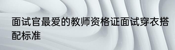 面试官最爱的教师资格证面试穿衣搭配标准