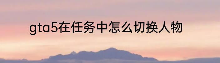gta5在任务中怎么切换人物