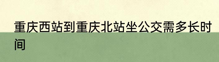 重庆西站到重庆北站坐公交需多长时间