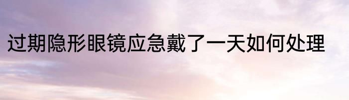 过期隐形眼镜应急戴了一天如何处理
