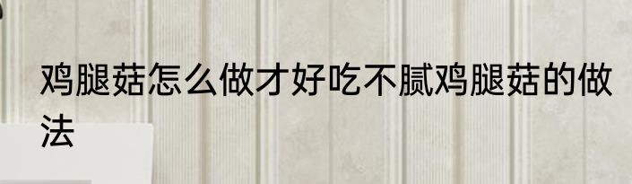 鸡腿菇怎么做才好吃不腻鸡腿菇的做法