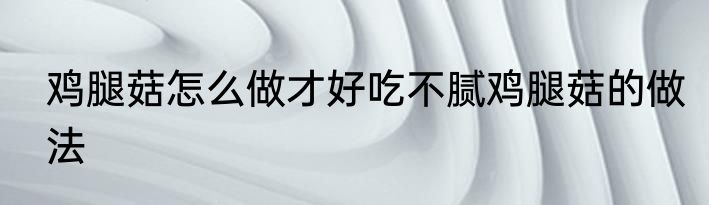 鸡腿菇怎么做才好吃不腻鸡腿菇的做法