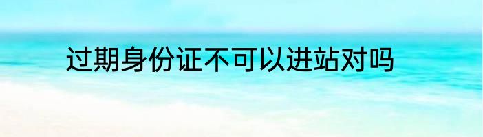 过期身份证不可以进站对吗