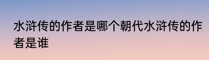 水浒传的作者是哪个朝代水浒传的作者是谁