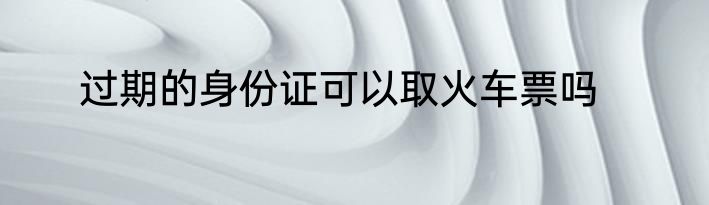 过期的身份证可以取火车票吗