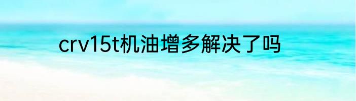 crv15t机油增多解决了吗
