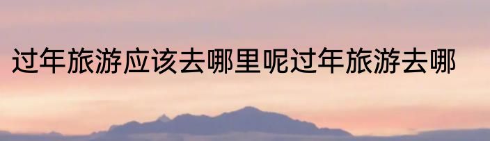 过年旅游应该去哪里呢过年旅游去哪