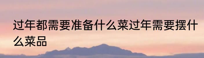 过年都需要准备什么菜过年需要摆什么菜品