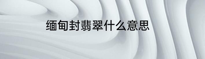 缅甸封翡翠什么意思