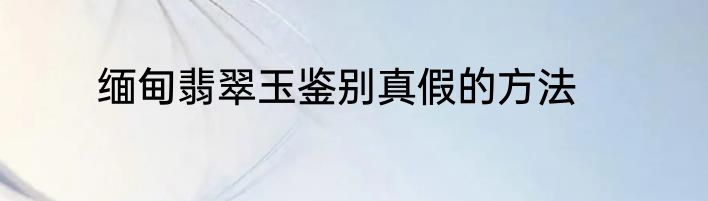缅甸翡翠玉鉴别真假的方法