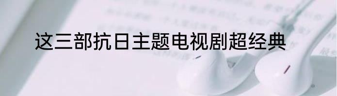 这三部抗日主题电视剧超经典