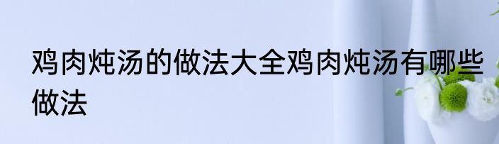 鸡肉炖汤的做法大全鸡肉炖汤有哪些做法