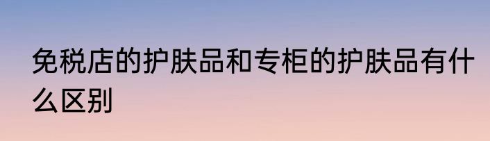 免税店的护肤品和专柜的护肤品有什么区别