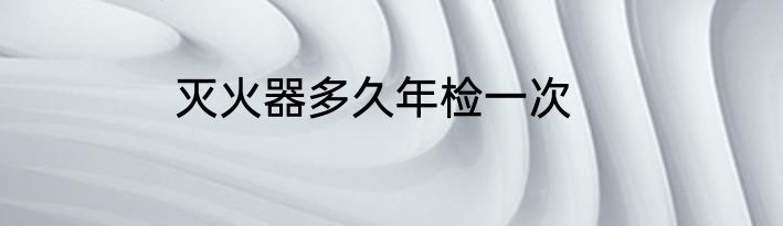 灭火器多久年检一次