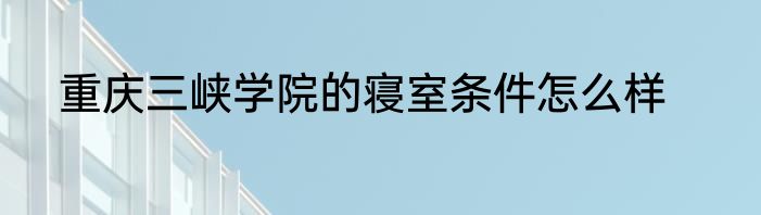 重庆三峡学院的寝室条件怎么样