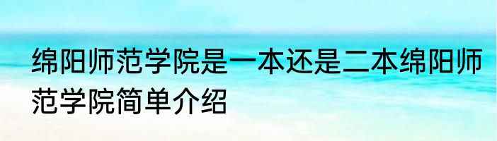 绵阳师范学院是一本还是二本绵阳师范学院简单介绍