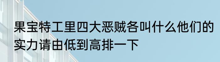 果宝特工里四大恶贼各叫什么他们的实力请由低到高排一下