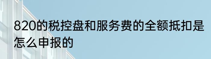 820的税控盘和服务费的全额抵扣是怎么申报的