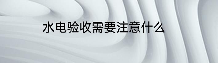 水电验收需要注意什么