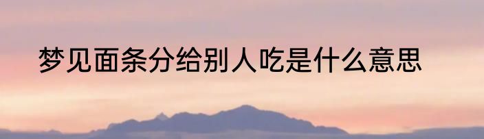 梦见面条分给别人吃是什么意思