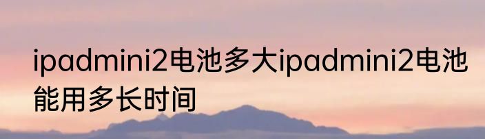 ipadmini2电池多大ipadmini2电池能用多长时间