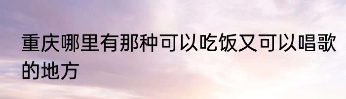 重庆哪里有那种可以吃饭又可以唱歌的地方