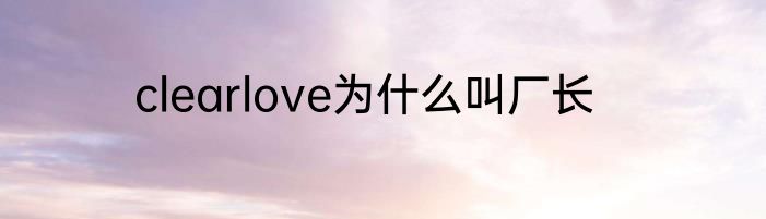 clearlove为什么叫厂长