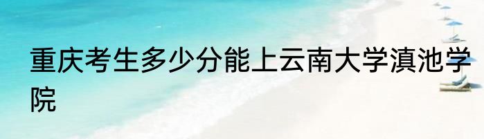 重庆考生多少分能上云南大学滇池学院