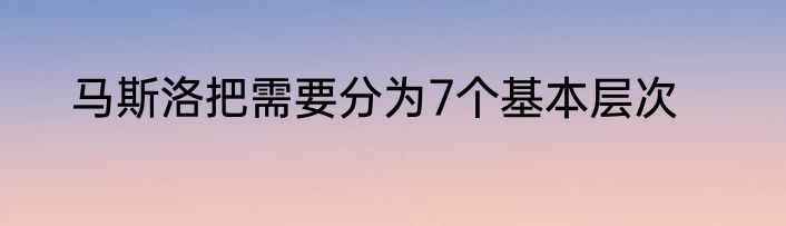 马斯洛把需要分为7个基本层次