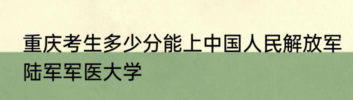 重庆考生多少分能上中国人民解放军陆军军医大学