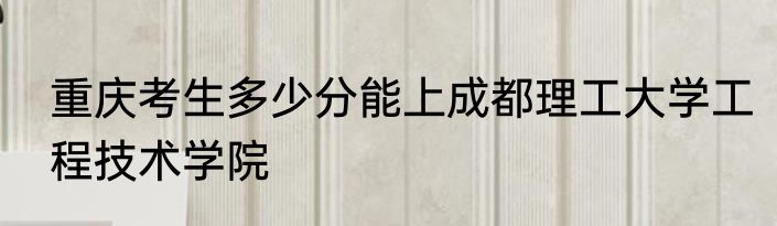 重庆考生多少分能上成都理工大学工程技术学院