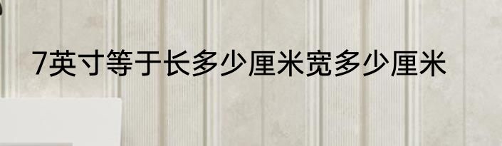 7英寸等于长多少厘米宽多少厘米