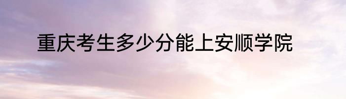 重庆考生多少分能上安顺学院
