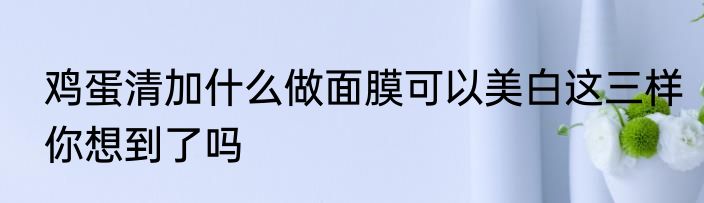 鸡蛋清加什么做面膜可以美白这三样你想到了吗