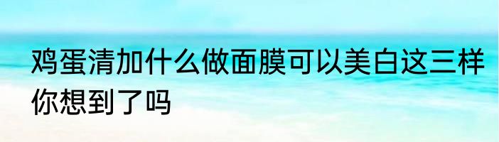 鸡蛋清加什么做面膜可以美白这三样你想到了吗