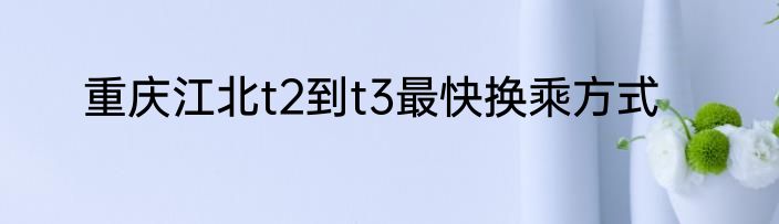 重庆江北t2到t3最快换乘方式