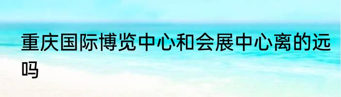 重庆国际博览中心和会展中心离的远吗