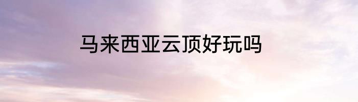 马来西亚云顶好玩吗