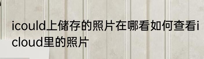 icould上储存的照片在哪看如何查看icloud里的照片