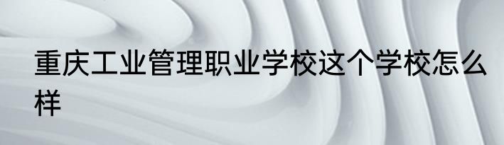 重庆工业管理职业学校这个学校怎么样