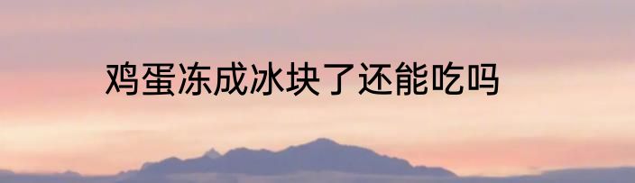 鸡蛋冻成冰块了还能吃吗