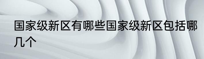 国家级新区有哪些国家级新区包括哪几个