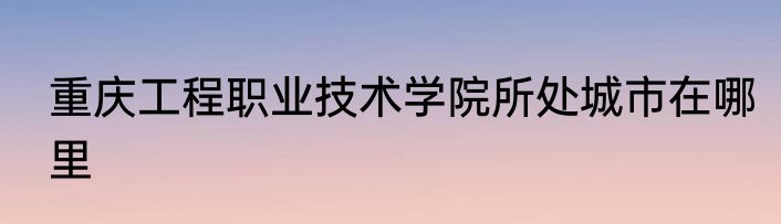 重庆工程职业技术学院所处城市在哪里
