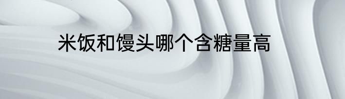 米饭和馒头哪个含糖量高