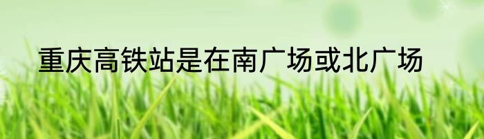 重庆高铁站是在南广场或北广场