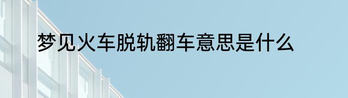 梦见火车脱轨翻车意思是什么