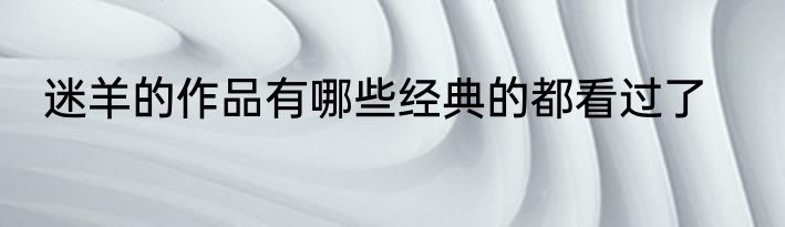 迷羊的作品有哪些经典的都看过了